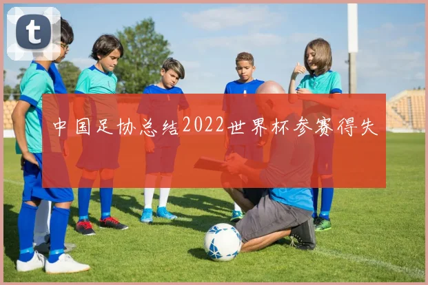 中国足协总结2022世界杯参赛得失